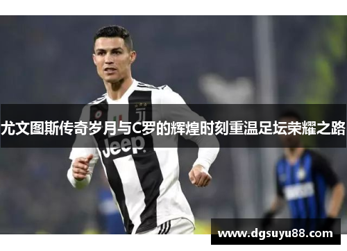 尤文图斯传奇岁月与C罗的辉煌时刻重温足坛荣耀之路