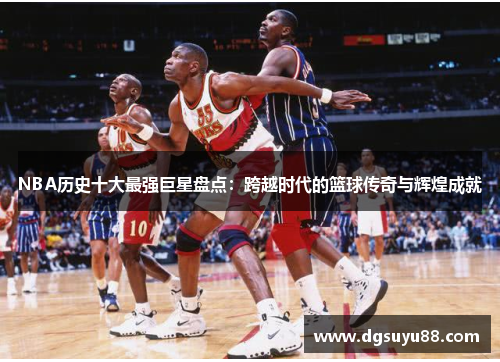 NBA历史十大最强巨星盘点：跨越时代的篮球传奇与辉煌成就