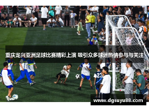 重庆龙兴亚洲足球比赛精彩上演 吸引众多球迷热情参与与关注