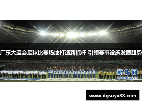 广东大运会足球比赛场地打造新标杆 引领赛事设施发展趋势