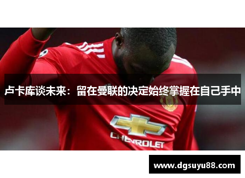 卢卡库谈未来：留在曼联的决定始终掌握在自己手中